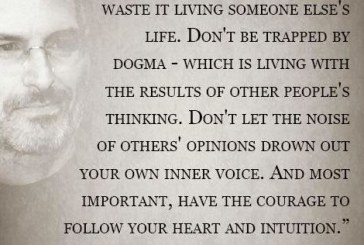 Your time is limited, so don’t waste it living someone else’s life. Don’t be trapped by dogma – which is living with the results of other people’s thinking. Don’t let the noise of others opinions drown out your own inner voice. And most important, have the courage to follow your heart and intuition – Steve Jobs